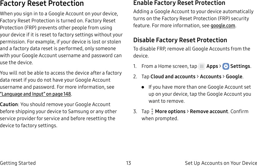 DRAFT–FOR INTERNAL USE ONLY13 Set Up Accounts on Your DeviceGetting StartedFactory Reset ProtectionWhen you sign in to a Google Account on your device, Factory Reset Protection is turned on. Factory Reset Protection (FRP) prevents other people from using your device if it is reset to factory settings without your permission. For example, if your device is lost or stolen and a factory data reset is performed, only someone with your Google Account username and password can use the device.You will not be able to access the device after a factory data reset if you do not have your GoogleAccount username and password. For more information, see “Language and Input” on page148.Caution: You should remove your Google Account before shipping your device to Samsung or any other service provider for service and before resetting the device to factory settings.Enable Factory Reset ProtectionAdding a Google Account to your device automatically turns on the Factory Reset Protection (FRP) security feature. For more information, see google.com.Disable Factory Reset ProtectionTo disable FRP, remove all Google Accounts from the device. 1.  From a Home screen, tap   Apps &gt;  Settings.2.  Tap Cloud and accounts &gt; Accounts &gt; Google.•  If you have more than one Google Account set up on your device, tap the Google Account you want to remove.3.  Tap  Moreoptions &gt; Remove account. Confirm when prompted.