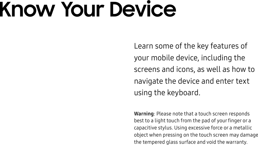 DRAFT–FOR INTERNAL USE ONLYKnow Your DeviceLearn some of the key features of your mobile device, including the screens and icons, as well as how to navigate the device and enter text using the keyboard.Warning: Please note that a touch screen responds best to a light touch from the pad of your finger or a capacitive stylus. Using excessive force or a metallic object when pressing on the touch screen may damage the tempered glass surface and void the warranty.