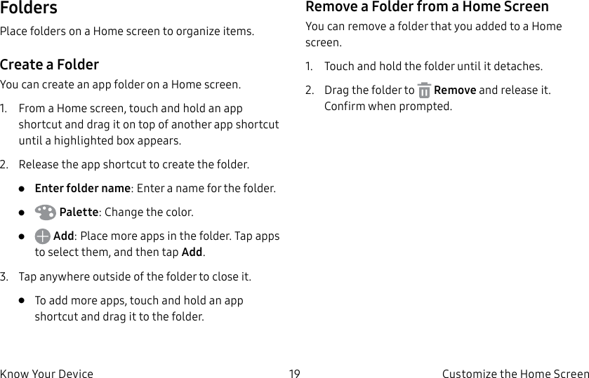 DRAFT–FOR INTERNAL USE ONLY19 Customize the Home ScreenKnow Your DeviceFoldersPlace folders on a Home screen to organize items.Create a FolderYou can create an app folder on a Home screen.1.  From a Home screen, touch and hold an app shortcut and drag it on top of another app shortcut until a highlighted box appears.2.  Release the app shortcut to create the folder.•  Enter folder name: Enter a name for the folder.•   Palette: Change the color.•   Add: Place more apps in the folder. Tap apps to select them, and then tapAdd.3.  Tap anywhere outside of the folder to close it.•  To add more apps, touch and hold an app shortcut and drag it to the folder.Remove a Folder from a Home ScreenYou can remove a folder that you added to a Home screen.1.  Touch and hold the folder until it detaches.2.  Drag the folder to   Remove and release it. Confirm when prompted.