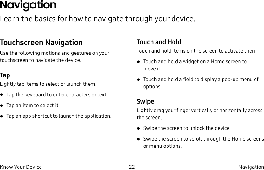 DRAFT–FOR INTERNAL USE ONLY22 Navigation Know Your DeviceNavigation Learn the basics for how to navigate through your device.Touchscreen NavigationUse the following motions and gestures on your touchscreen to navigate the device.TapLightly tap items to select or launch them.• Tap the keyboard to enter characters ortext.• Tap an item to select it.• Tap an app shortcut to launch the application.Touch and HoldTouch and hold items on the screen to activate them.• Touch and hold a widget on a Home screen to moveit.• Touch and hold a field to display a pop-up menu of options.SwipeLightly drag your finger vertically or horizontally across the screen.• Swipe the screen to unlock the device.• Swipe the screen to scroll through the Homescreens or menu options.