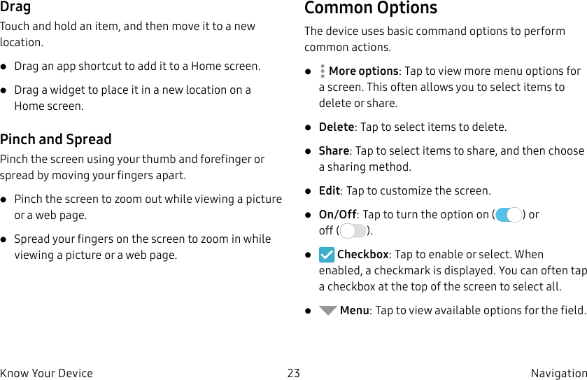 DRAFT–FOR INTERNAL USE ONLY23 Navigation Know Your DeviceDragTouch and hold an item, and then move it to a new location.• Drag an app shortcut to add it to a Home screen.• Drag a widget to place it in a new location on a Homescreen.Pinch and SpreadPinch the screen using your thumb and forefinger or spread by moving your fingers apart.• Pinch the screen to zoom out while viewing a picture or a webpage.• Spread your fingers on the screen to zoom in while viewing a picture or a web page.Common OptionsThe device uses basic command options to perform common actions.•  Moreoptions: Tap to view more menu options for a screen. This often allows you to select items to delete or share.• Delete: Tap to select items to delete. • Share: Tap to select items to share, and then choose a sharing method. • Edit: Tap to customize the screen.• On/Off: Tap to turn the option on ( ) or off ( ).•   Checkbox: Tap to enable or select. When enabled, a checkmark is displayed. You can often tap a checkbox at the top of the screen to selectall.•   Menu: Tap to view available options for thefield.