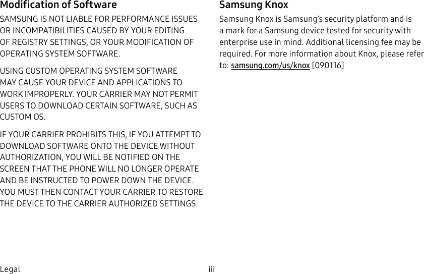 DRAFT–FOR INTERNAL USE ONLYiii  LegalModification of SoftwareSAMSUNG IS NOT LIABLE FOR PERFORMANCE ISSUES OR INCOMPATIBILITIES CAUSED BY YOUR EDITING OF REGISTRY SETTINGS, OR YOUR MODIFICATION OF OPERATING SYSTEM SOFTWARE. USING CUSTOM OPERATING SYSTEM SOFTWARE MAY CAUSE YOUR DEVICE AND APPLICATIONS TO WORK IMPROPERLY. YOUR CARRIER MAY NOT PERMIT USERS TO DOWNLOAD CERTAIN SOFTWARE, SUCH AS CUSTOMOS.IF YOUR CARRIER PROHIBITS THIS, IF YOU ATTEMPT TO DOWNLOAD SOFTWARE ONTO THE DEVICE WITHOUT AUTHORIZATION, YOU WILL BE NOTIFIED ON THE SCREEN THAT THE PHONE WILL NO LONGER OPERATE AND BE INSTRUCTED TO POWER DOWN THE DEVICE. YOU MUST THEN CONTACT YOUR CARRIER TO RESTORE THE DEVICE TO THE CARRIER AUTHORIZED SETTINGS.Samsung KnoxSamsung Knox is Samsung’s security platform and is a mark for a Samsung device tested for security with enterprise use in mind. Additional licensing fee may be required. For more information about Knox, please refer to: samsung.com/us/knox [090116]