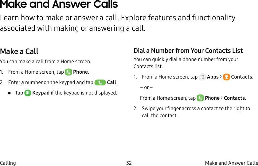 DRAFT–FOR INTERNAL USE ONLY32 Make and Answer CallsCallingMake and Answer CallsLearn how to make or answer a call. Explore features and functionality associated with making or answering a call.Make a CallYou can make a call from a Home screen.1.  From a Home screen, tap  Phone.2.  Enter a number on the keypad and tap  Call.•  Tap  Keypad if the keypad is not displayed.Dial a Number from Your Contacts ListYou can quickly dial a phone number from your Contacts list.1.  From a Home screen, tap   Apps &gt;  Contacts.– or –From a Home screen, tap  Phone &gt; Contacts.2.  Swipe your finger across a contact to the right to call the contact.