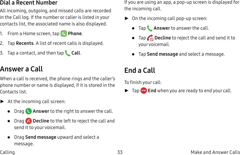 DRAFT–FOR INTERNAL USE ONLY33 Make and Answer CallsCallingDial a Recent NumberAll incoming, outgoing, and missed calls are recorded in the Call log. If the number or caller is listed in your contacts list, the associated name is also displayed.1.  From a Home screen, tap   Phone.2.  Tap Recents. A list of recent calls is displayed.3.  Tap a contact, and then tap   Call.Answer a CallWhen a call is received, the phone rings and the caller’s phone number or name is displayed, if it is storedin the Contacts list. ►At the incoming call screen:•  Drag   Answer to the right to answer the call.•  Drag   Decline to the left to reject the call and send it to your voicemail.•  Drag Send message upward and select a message.If you are using an app, a pop-up screen is displayed for the incoming call. ►On the incoming call pop-up screen:•  Tap   Answer to answer the call.•  Tap   Decline to reject the call and send it to your voicemail.•  Tap Send message and select a message.End a CallTo finish your call: ►Tap  End when you are ready to end your call.