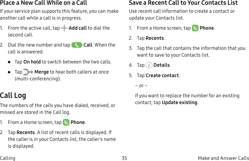 DRAFT–FOR INTERNAL USE ONLY35 Make and Answer CallsCallingPlace a New Call While on a CallIf your service plan supports this feature, you can make another call while a call is in progress. 1.  From the active call, tap   Add call to dial the second call.2.  Dial the new number and tap   Call. When the call is answered:•  Tap On hold to switch between the two calls.•  Tap   Merge to hear both callers at once (multi-conferencing). Call LogThe numbers of the calls you have dialed, received, or missed are stored in the Call log.1.  From a Home screen, tap   Phone.2.  Tap Recents. A list of recent calls is displayed. If the caller is in your Contacts list, the caller’s name is displayed.Save a Recent Call to Your Contacts List Use recent call information to create a contact or update your Contacts list.1.  From a Home screen, tap   Phone.2.  Tap Recents.3.  Tap the call that contains the information that you want to save to your Contacts list. 4.  Tap   Details.5.  Tap Create contact.– or –If you want to replace the number for an existing contact, tap Update existing.