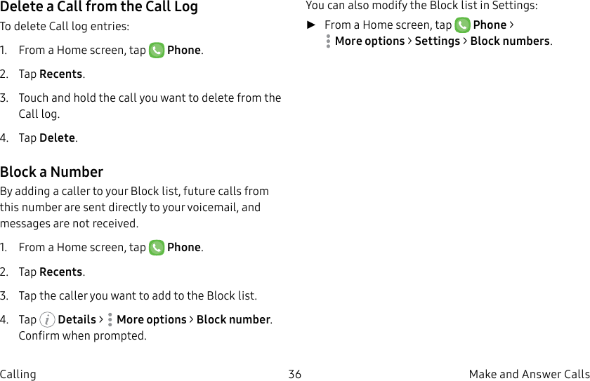 DRAFT–FOR INTERNAL USE ONLY36 Make and Answer CallsCallingDelete a Call from the Call LogTo delete Call log entries:1.  From a Home screen, tap   Phone.2.  Tap Recents.3.  Touch and hold the call you want to delete from the Call log.4.  Tap Delete.Block a NumberBy adding a caller to your Block list, future calls from this number are sent directly to your voicemail, and messages are not received.1.  From a Home screen, tap   Phone.2.  Tap Recents.3.  Tap the caller you want to add to the Block list.4.  Tap   Details &gt;  Moreoptions &gt; Block number. Confirm when prompted.You can also modify the Block list in Settings: ►From a Home screen, tap   Phone &gt; Moreoptions &gt; Settings &gt; Block numbers.