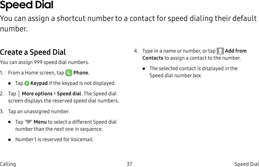 DRAFT–FOR INTERNAL USE ONLY37 Speed Dial CallingSpeed Dial You can assign a shortcut number to a contact for speed dialing their default number.Create a Speed DialYou can assign 999 speed dial numbers.1.  From a Home screen, tap   Phone.•  Tap  Keypad if the keypad is not displayed.2.  Tap  Moreoptions &gt; Speed dial. The Speed dial screen displays the reserved speed dial numbers.3.  Tap an unassigned number.•  Tap   Menu to select a different Speed dial number than the next one in sequence.•  Number 1 is reserved for Voicemail.4.  Type in a name or number, or tap   Add from Contacts to assign a contact to the number.•  Theselected contact is displayed in the Speeddial number box.