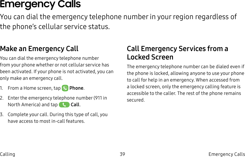 DRAFT–FOR INTERNAL USE ONLY39 Emergency Calls CallingEmergency Calls You can dial the emergency telephone number in your region regardless of the phone’s cellular service status.Make an Emergency CallYou can dial the emergency telephone number from your phone whether or not cellular service has beenactivated. If your phone is not activated, you can only make an emergency call.1.  From a Home screen, tap   Phone.2.  Enter the emergency telephone number (911 in North America) and tap   Call.3.  Complete your call. During this type of call, you have access to most in-call features.Call Emergency Services from a Locked ScreenThe emergency telephone number can be dialed even if the phone is locked, allowing anyone to use your phone to call for help in an emergency. When accessed from a locked screen, only the emergency calling feature is accessible to the caller. The rest of the phone remains secured.