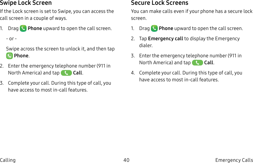 DRAFT–FOR INTERNAL USE ONLY40 Emergency Calls CallingSwipe Lock ScreenIf the Lock screen is set to Swipe, you can access the call screen in a couple of ways.1.  Drag   Phone upward to open the call screen.- or -Swipe across the screen to unlock it, and then tap  Phone.2.  Enter the emergency telephone number (911 in North America) and tap   Call.3.  Complete your call. During this type of call, you have access to most in-call features.Secure Lock ScreensYou can make calls even if your phone has a secure lock screen.1.  Drag   Phone upward to open the call screen.2.  Tap Emergency call to display the Emergency dialer.3.  Enter the emergency telephone number (911 in North America) and tap   Call.4.  Complete your call. During this type of call, you have access to most in-call features.