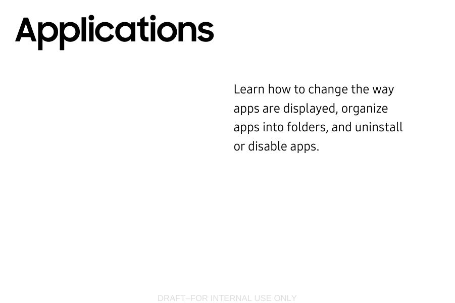 DRAFT–FOR INTERNAL USE ONLYLearn how to change the way apps are displayed, organize apps into folders, and uninstall or disable apps.Applications