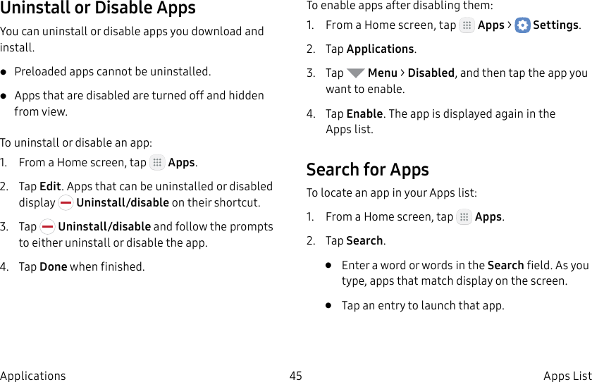 DRAFT–FOR INTERNAL USE ONLY45 Apps ListApplicationsUninstall or Disable AppsYou can uninstall or disable apps you download and install.• Preloaded apps cannot be uninstalled.• Apps that are disabled are turned off and hidden from view.To uninstall or disable an app:1.  From a Home screen, tap   Apps.2.  Tap Edit. Apps that can be uninstalled or disabled display   Uninstall/disable on their shortcut.3.  Tap   Uninstall/disable and follow the prompts to either uninstall or disable the app.4.  Tap Done when finished.To enable apps after disabling them:1.  From a Home screen, tap   Apps &gt;  Settings.2.  Tap Applications.3.  Tap   Menu &gt; Disabled, and then tap the app you want to enable.4.  Tap Enable. The app is displayed again in the Appslist.Search for AppsTo locate an app in your Apps list:1.  From a Home screen, tap   Apps.2.  Tap Search.•  Enter a word or words in the Search field. As you type, apps that match display on the screen.•  Tap an entry to launch that app.