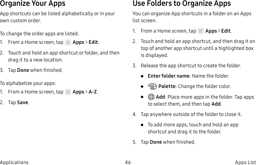 DRAFT–FOR INTERNAL USE ONLY46 Apps ListApplicationsOrganize Your AppsApp shortcuts can be listed alphabetically or in your own custom order.To change the order apps are listed:1.  From a Home screen, tap   Apps &gt; Edit.2.  Touch and hold an app shortcut or folder, and then drag it to a new location.3.  Tap Done when finished.To alphabetize your apps:1.  From a Home screen, tap   Apps &gt; A-Z.2.  Tap Save.Use Folders to Organize AppsYou can organize App shortcuts in a folder on an Apps list screen.1.  From a Home screen, tap   Apps &gt; Edit.2.  Touch and hold an app shortcut, and then drag it on top of another app shortcut until a highlighted box is displayed.3.  Release the app shortcut to create the folder.•  Enter folder name: Name the folder.•   Palette: Change the folder color.•   Add: Place more apps in the folder. Tapapps to select them, and then tapAdd.4.  Tap anywhere outside of the folder to close it.•  To add more apps, touch and hold an app shortcut and drag it to the folder.5.  Tap Done when finished.