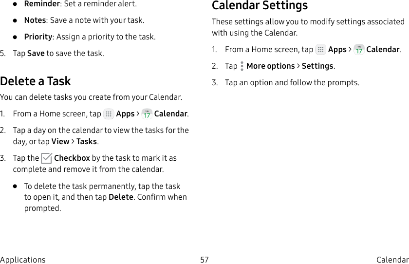 DRAFT–FOR INTERNAL USE ONLY57 CalendarApplications•  Reminder: Set a reminder alert.•  Notes: Save a note with your task.•  Priority: Assign a priority to the task.5.  Tap Save to save the task.Delete a TaskYou can delete tasks you create from your Calendar.1.  From a Home screen, tap   Apps &gt;  Calendar.2.  Tap a day on the calendar to view the tasks for the day, or tap View &gt; Tasks.3.  Tap the   Checkbox by the task to mark it as complete and remove it from the calendar.•  To delete the task permanently, tap the task to open it, and then tap Delete. Confirm when prompted.Calendar SettingsThese settings allow you to modify settings associated with using the Calendar.1.  From a Home screen, tap   Apps &gt;  Calendar.2.  Tap  Moreoptions &gt; Settings.3.  Tap an option and follow the prompts.