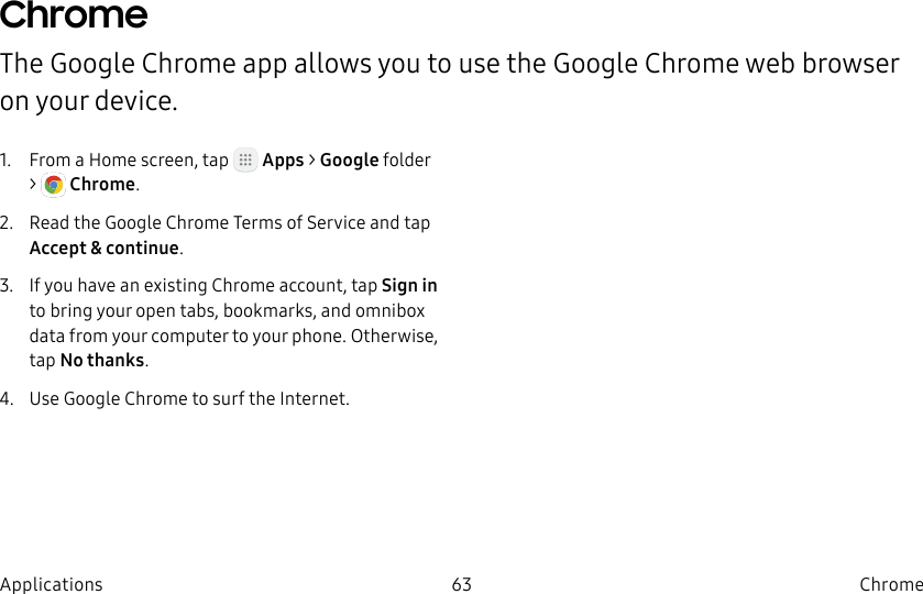 DRAFT–FOR INTERNAL USE ONLY63 ChromeApplicationsChromeThe Google Chrome app allows you to use the Google Chrome web browser on yourdevice.1.  From a Home screen, tap   Apps &gt; Googlefolder &gt;   Chrome.2.  Read the Google Chrome Terms of Service and tap Accept &amp; continue.3.  If you have an existing Chrome account, tap Sign in to bring your open tabs, bookmarks, and omnibox data from your computer to your phone. Otherwise, tap No thanks.4.  Use Google Chrome to surf the Internet.