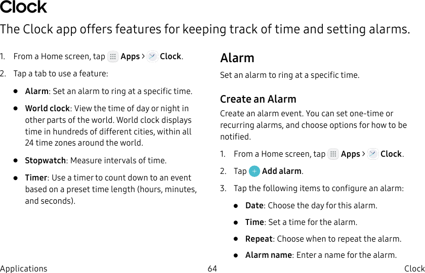 DRAFT–FOR INTERNAL USE ONLY64 Clock ApplicationsClock The Clock app offers features for keeping track of time and setting alarms.1.  From a Home screen, tap   Apps &gt;  Clock.2.  Tap a tab to use a feature:•  Alarm: Set an alarm to ring at a specific time.•  World clock: View the time of day or night in other parts of the world. World clock displays time in hundreds of different cities, within all 24time zones around the world.•  Stopwatch: Measure intervals of time.•  Timer: Use a timer to count down to an event based on a preset time length (hours, minutes, and seconds).AlarmSet an alarm to ring at a specific time.Create an AlarmCreate an alarm event. You can set one-time or recurring alarms, and choose options for how to be notified.1.  From a Home screen, tap   Apps &gt;   Clock.2.  Tap   Add alarm.3.  Tap the following items to configure an alarm: •  Date: Choose the day for this alarm.•  Time: Set a time for the alarm.•  Repeat: Choose when to repeat the alarm.•  Alarm name: Enter a name for the alarm.