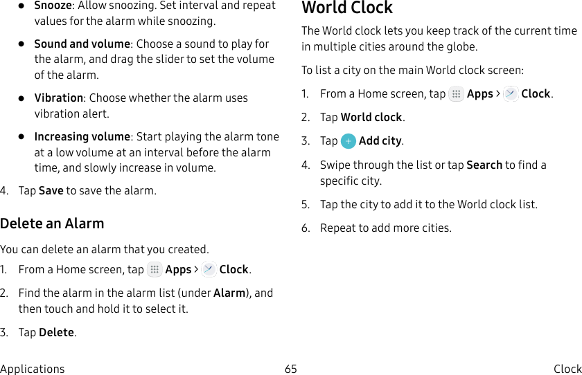 DRAFT–FOR INTERNAL USE ONLY65 Clock Applications•  Snooze: Allow snoozing. Set interval and repeat values for the alarm while snoozing.•  Sound and volume: Choose a sound to play for the alarm, and drag the slider to set the volume of the alarm.•  Vibration: Choose whether the alarm uses vibration alert.•  Increasing volume: Start playing the alarm tone at a low volume at an interval before the alarm time, and slowly increase in volume.4.  Tap Save to save the alarm.Delete an AlarmYou can delete an alarm that you created.1.  From a Home screen, tap   Apps &gt;   Clock.2.  Find the alarm in the alarm list (under Alarm), and then touch and hold it to select it.3.  Tap Delete.World ClockThe World clock lets you keep track of the current time in multiple cities around the globe.To list a city on the main World clock screen:1.  From a Home screen, tap   Apps &gt;   Clock.2.  Tap World clock.3.  Tap   Add city.4.  Swipe through the list or tap Search to find a specific city.5.  Tap the city to add it to the World clock list.6.  Repeat to add more cities.