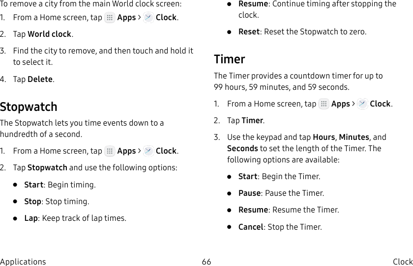 DRAFT–FOR INTERNAL USE ONLY66 Clock ApplicationsTo remove a city from the main World clock screen:1.  From a Home screen, tap   Apps &gt;   Clock.2.  Tap World clock.3.  Find the city to remove, and then touch and hold it to select it.4.  Tap Delete.StopwatchThe Stopwatch lets you time events down to a hundredth of a second.1.  From a Home screen, tap   Apps &gt;   Clock.2.  Tap Stopwatch and use the following options:•  Start: Begin timing.•  Stop: Stop timing.•  Lap: Keep track of lap times.•  Resume: Continue timing after stopping the clock.•  Reset: Reset the Stopwatch to zero.TimerThe Timer provides a countdown timer for up to 99hours, 59 minutes, and 59 seconds.1.  From a Home screen, tap   Apps &gt;   Clock.2.  Tap Timer.3.  Use the keypad and tap Hours, Minutes, and Seconds to set the length of the Timer. The following options are available:•  Start: Begin the Timer.•  Pause: Pause the Timer.•  Resume: Resume the Timer.•  Cancel: Stop the Timer.