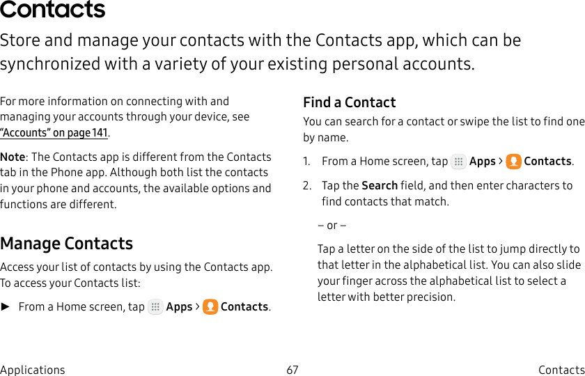 DRAFT–FOR INTERNAL USE ONLY67 ContactsApplicationsContactsStore and manage your contacts with the Contacts app, which can be synchronized with a variety of your existing personal accounts.For more information on connecting with and managing your accounts through your device, see “Accounts” on page141.Note: The Contacts app is different from the Contacts tab in the Phone app. Although both list the contacts in your phone and accounts, the available options and functions are different.Manage ContactsAccess your list of contacts by using the Contacts app. To access your Contacts list: ►From a Home screen, tap   Apps &gt;  Contacts.Find a ContactYou can search for a contact or swipe the list to find one by name.1.  From a Home screen, tap   Apps &gt;  Contacts.2.  Tap the Search field, and then enter characters to find contacts that match.– or –Tap a letter on the side of the list to jump directly to that letter in the alphabetical list. You can also slide your finger across the alphabetical list to select a letter with better precision.