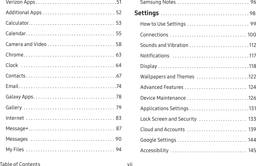 DRAFT–FOR INTERNAL USE ONLYvii  Table of ContentsVerizon Apps ..................................51Additional Apps .............................. 52Calculator .................................... 53Calendar ..................................... 55Camera and Video ............................ 58Chrome ...................................... 63Clock   .......................................64Contacts ......................................67Email .........................................74Galaxy Apps .................................. 78Gallery  ...................................... 79Internet  .....................................83Message+ .................................... 87Messages   ...................................90My Files  ..................................... 94SamsungNotes  .............................. 96Settings .....................................98How to Use Settings  .......................... 99Connections  ................................100Sounds and Vibration .........................112Notifications   ................................117Display ......................................118Wallpapers and Themes  ......................122Advanced Features .......................... 124Device Maintenance  ..........................126Applications Settings . . . . . . . . . . . . . . . . . . . . . . . . .131Lock Screen and Security  .................... 133Cloud and Accounts  ......................... 139GoogleSettings ............................. 144Accessibility  ................................ 145