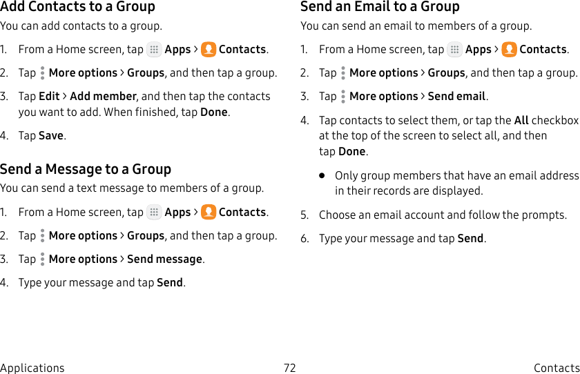 DRAFT–FOR INTERNAL USE ONLY72 ContactsApplicationsAdd Contacts to a GroupYou can add contacts to a group.1.  From a Home screen, tap   Apps &gt;  Contacts.2.  Tap  Moreoptions &gt; Groups, and then tap a group.3.  Tap Edit &gt; Add member, and then tap the contacts you want to add. When finished, tapDone.4.  Tap Save.Send a Message to a GroupYou can send a text message to members of a group.1.  From a Home screen, tap   Apps &gt;  Contacts.2.  Tap  Moreoptions &gt; Groups, and then tap a group.3.  Tap  Moreoptions &gt; Send message.4.  Type your message and tap Send.Send an Email to a GroupYou can send an email to members of a group.1.  From a Home screen, tap   Apps &gt;  Contacts.2.  Tap  Moreoptions &gt; Groups, and then tap a group.3.  Tap  Moreoptions &gt; Send email.4.  Tap contacts to select them, or tap the All checkbox at the top of the screen to select all, and then tapDone.•  Only group members that have an email address in their records are displayed.5.  Choose an email account and follow theprompts.6.  Type your message and tap Send.