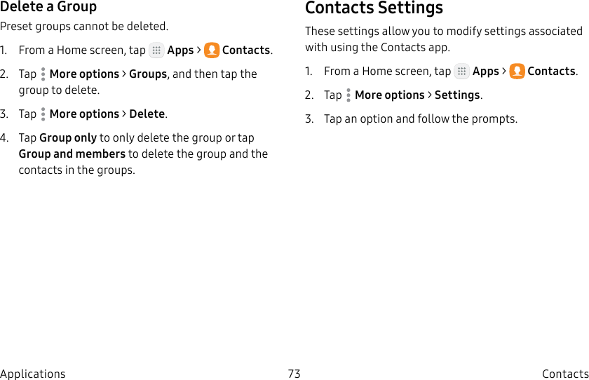 DRAFT–FOR INTERNAL USE ONLY73 ContactsApplicationsDelete a GroupPreset groups cannot be deleted.1.  From a Home screen, tap   Apps &gt;  Contacts.2.  Tap  Moreoptions &gt; Groups, and then tap the group to delete.3.  Tap  Moreoptions &gt; Delete.4.  Tap Group only to only delete the group or tap Group and members to delete the group and the contacts in the groups.Contacts SettingsThese settings allow you to modify settings associated with using the Contacts app.1.  From a Home screen, tap   Apps &gt;  Contacts.2.  Tap  Moreoptions &gt; Settings.3.  Tap an option and follow the prompts.