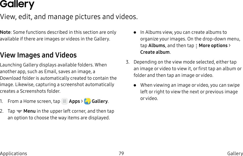DRAFT–FOR INTERNAL USE ONLY79 Gallery ApplicationsGallery View, edit, and manage pictures and videos.Note: Some functions described in this section are only available if there are images or videos in the Gallery.View Images and VideosLaunching Gallery displays available folders. When another app, such as Email, saves an image, a Download folder is automatically created to contain the image. Likewise, capturing a screenshot automatically creates a Screenshots folder.1.  From a Home screen, tap   Apps &gt;  Gallery.2.  Tap   Menu in the upper left corner, and then tap an option to choose the way items are displayed.•  In Albums view, you can create albums to organize your images. On the drop-down menu, tap Albums, and then tap  Moreoptions &gt; Create album.3.  Depending on the view mode selected, either tap an image or video to view it, or first tap an album or folder and then tap an image or video.•  When viewing an image or video, you can swipe left or right to view the next or previous image orvideo.