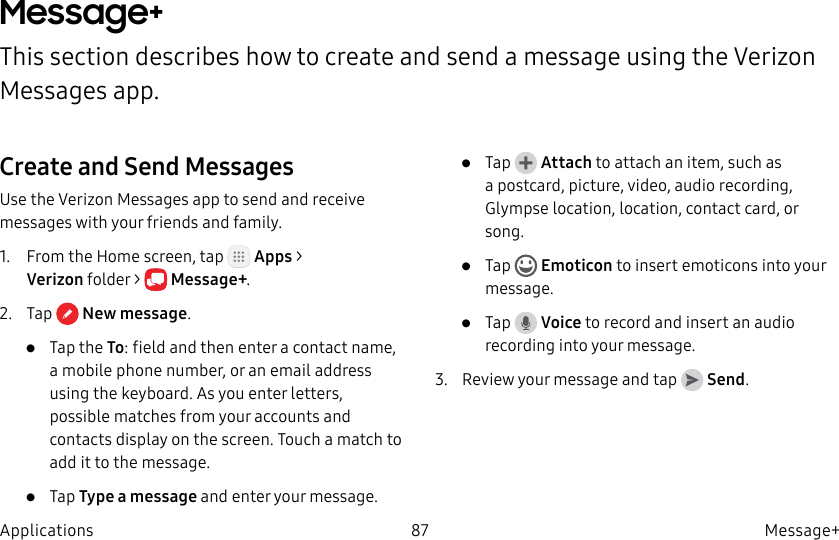 DRAFT–FOR INTERNAL USE ONLY87 Message+ApplicationsMessage+This section describes how to create and send a message using the Verizon Messages app.Create and Send MessagesUse the Verizon Messages app to send and receive messages with your friends and family.1.  From the Home screen, tap   Apps &gt; Verizonfolder &gt;  Message+.2.  Tap  Newmessage.•  Tap the To: field and then enter a contact name, a mobile phone number, or an email address using the keyboard. As you enter letters, possible matches from your accounts and contacts display on the screen. Touch a match to add it to the message.•  Tap Type a message and enter your message.•  Tap   Attach to attach an item, such as a postcard, picture, video, audio recording, Glympse location, location, contact card, or song. •  Tap   Emoticon to insert emoticons into your message.•  Tap   Voice to record and insert an audio recording into your message.3.  Review your message and tap   Send.