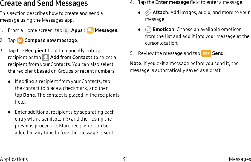 DRAFT–FOR INTERNAL USE ONLY91 Messages ApplicationsCreate and Send MessagesThis section describes how to create and send a message using the Messages app.1. From a Home screen, tap Apps > Messages.2. Tap Compose new message.3. Tap the Recipient field to manually enter a recipient or tap Add from Contacts to select a recipient from your Contacts. You can also select the recipient based on Groups or recent numbers.• If adding a recipient from your Contacts, tap the contact to place a checkmark, and then tapDone. The contact is placed in the recipients field.• Enter additional recipients by separating each entry with a semicolon (;) and then using the previous procedure. More recipients can be added at any time before the message is sent.4. Tap the Enter message field to enter a message.• Attach: Add images, audio, and more to your message.• Emoticon: Choose an available emoticon from the list and add it into your message at the cursor location.5. Review the message and tap Send.Note: If you exit a message before you send it, the message is automatically saved as a draft.