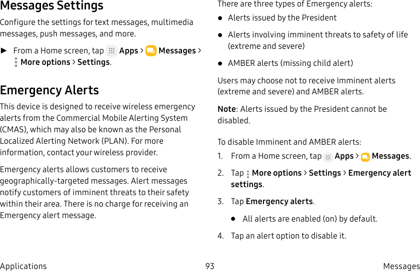 DRAFT–FOR INTERNAL USE ONLY93 Messages ApplicationsMessages SettingsConfigure the settings for text messages, multimedia messages, push messages, and more. ►From a Home screen, tap Apps > Messages > Moreoptions > Settings.Emergency AlertsThis device is designed to receive wireless emergency alerts from the Commercial Mobile Alerting System (CMAS), which may also be known as the Personal Localized Alerting Network (PLAN). For more information, contact your wireless provider.Emergency alerts allows customers to receive geographically-targeted messages. Alert messages notify customers of imminent threats to their safety within their area. There is no charge for receiving an Emergency alert message.There are three types of Emergency alerts:• Alerts issued by the President• Alerts involving imminent threats to safety of life (extreme and severe)• AMBER alerts (missing child alert)Users may choose not to receive Imminent alerts (extreme and severe) and AMBER alerts.Note: Alerts issued by the President cannot be disabled.To disable Imminent and AMBER alerts:1. From a Home screen, tap Apps > Messages.2. Tap Moreoptions > Settings > Emergencyalert settings.3. Tap Emergency alerts.• All alerts are enabled (on) by default.4. Tap an alert option to disable it.
