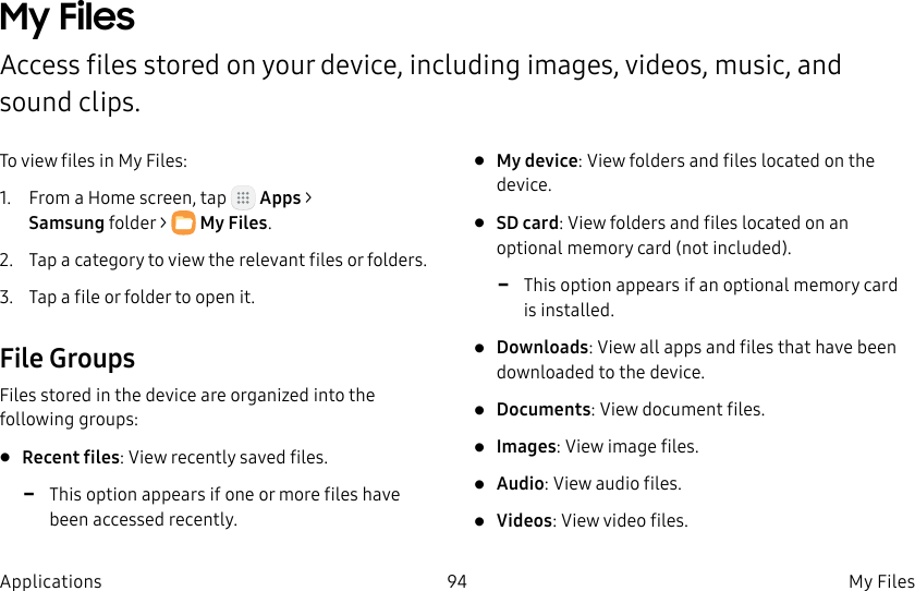 DRAFT–FOR INTERNAL USE ONLY94 My Files ApplicationsMy Files Access files stored on your device, including images, videos, music, and sound clips.To view files in My Files:1. From a Home screen, tap Apps > Samsungfolder > MyFiles.2. Tap a category to view the relevant files or folders.3. Tap a file or folder to open it.File GroupsFiles stored in the device are organized into the following groups:• Recent files: View recently saved files. -This option appears if one or more files have been accessed recently.• My device: View folders and files located on the device.• SD card: View folders and files located on an optional memory card (not included). -This option appears if an optional memory card is installed.• Downloads: View all apps and files that have been downloaded to the device.• Documents: View document files.• Images: View image files.• Audio: View audio files.• Videos: View video files.