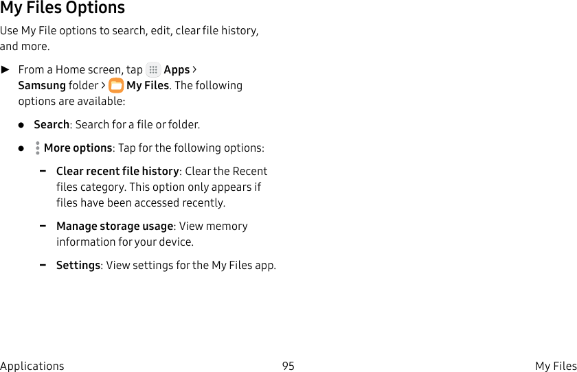 DRAFT–FOR INTERNAL USE ONLY95 My Files ApplicationsMy Files OptionsUse My File options to search, edit, clear file history, and more. ►From a Home screen, tap Apps > Samsungfolder > MyFiles. The following options are available:• Search: Search for a file or folder.• Moreoptions: Tap for the following options: -Clear recent file history: Clear the Recent files category. This option only appears if files have been accessed recently. -Manage storage usage: View memory information for your device. -Settings: View settings for the My Files app.