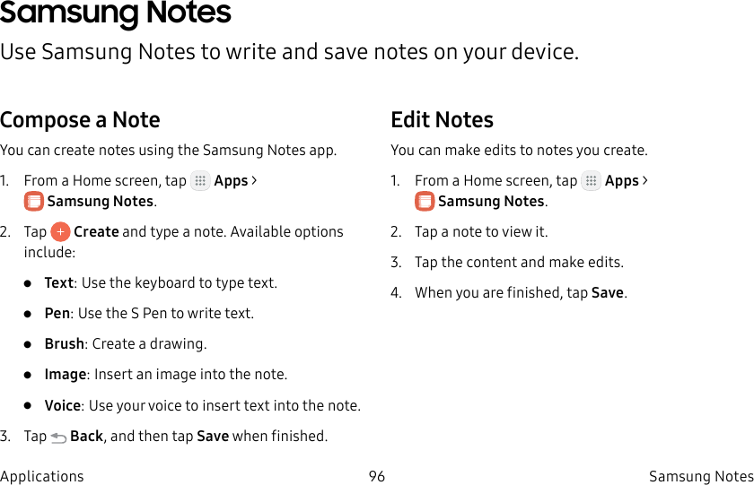 DRAFT–FOR INTERNAL USE ONLY96 SamsungNotesApplicationsSamsung NotesUse SamsungNotes to write and save notes on your device.Compose a NoteYou can create notes using the SamsungNotes app. 1. From a Home screen, tap Apps > SamsungNotes.2. Tap Create and type a note. Available options include:• Text: Use the keyboard to type text.• Pen: Use the S Pen to write text.• Brush: Create a drawing.• Image: Insert an image into the note.• Voice: Use your voice to insert text into thenote.3. Tap Back, and then tap Save when finished.Edit NotesYou can make edits to notes you create.1. From a Home screen, tap Apps > SamsungNotes.2. Tap a note to view it.3. Tap the content and make edits.4. When you are finished, tap Save.