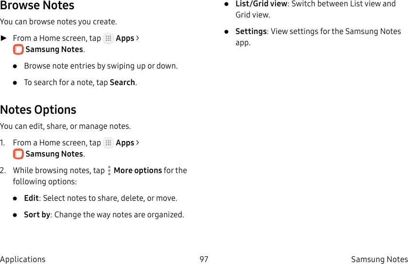 DRAFT–FOR INTERNAL USE ONLY97 SamsungNotesApplicationsBrowse NotesYou can browse notes you create. ►From a Home screen, tap Apps > SamsungNotes.• Browse note entries by swiping up or down.• To search for a note, tap Search.Notes OptionsYou can edit, share, or manage notes.1. From a Home screen, tap Apps > SamsungNotes.2. While browsing notes, tap More options for the following options:• Edit: Select notes to share, delete, or move.• Sort by: Change the way notes are organized.• List/Grid view: Switch between List view and Grid view.• Settings: View settings for the SamsungNotes app.