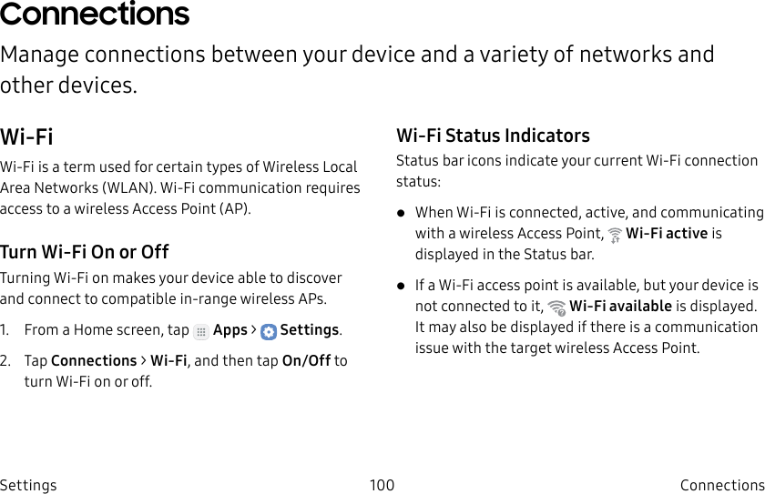 DRAFT–FOR INTERNAL USE ONLY100 ConnectionsSettingsConnectionsManage connections between your device and a variety of networks and other devices.Wi-FiWi-Fi is a term used for certain types of Wireless Local Area Networks (WLAN). Wi-Fi communication requires access to a wireless Access Point (AP).Turn Wi-Fi On or OffTurning Wi-Fi on makes your device able to discover and connect to compatible in-range wireless APs.1. From a Home screen, tap Apps > Settings.2. Tap Connections > Wi-Fi, and then tap On/Off to turn Wi-Fi onoroff.Wi-Fi Status IndicatorsStatusbar icons indicate your current Wi-Fi connection status:• When Wi-Fi is connected, active, and communicating with a wireless Access Point, Wi-Fi active is displayed in the Status bar.• If a Wi-Fi access point is available, but your device is not connected to it, Wi-Fi available is displayed. It may also be displayed if there is a communication issue with the target wireless Access Point.