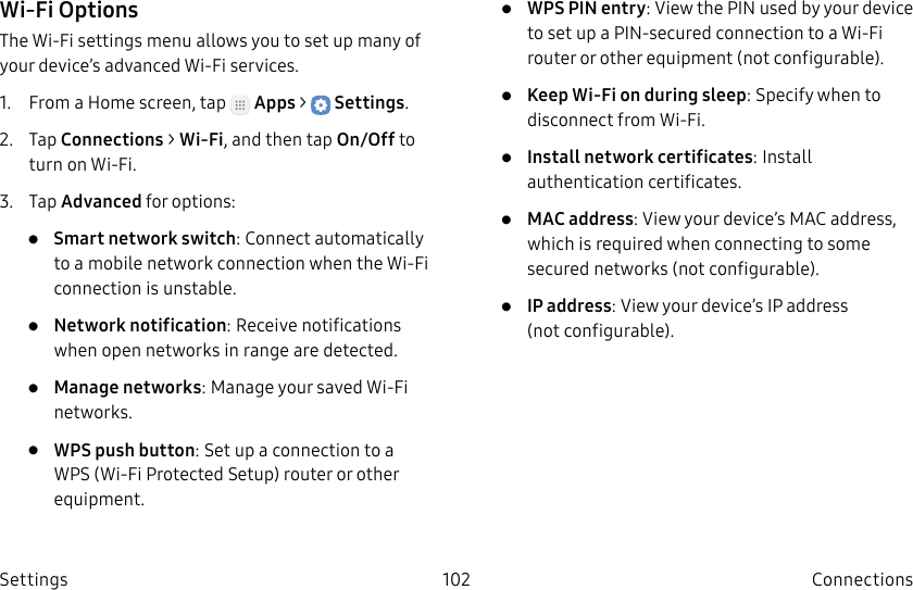 DRAFT–FOR INTERNAL USE ONLY102 ConnectionsSettingsWi-Fi OptionsThe Wi-Fi settings menu allows you to set up many of your device’s advanced Wi-Fi services.1. From a Home screen, tap Apps > Settings.2. Tap Connections > Wi-Fi, and then tap On/Off to turn on Wi-Fi.3. Tap Advanced for options:• Smart network switch: Connect automatically to a mobile network connection when the Wi-Fi connection is unstable.• Network notification: Receive notifications when open networks in range are detected.• Manage networks: Manage your saved Wi-Fi networks.• WPS push button: Set up a connection to a WPS (Wi-Fi Protected Setup) router or other equipment.• WPS PIN entry: View the PIN used by your device to set up a PIN-secured connection to a Wi-Fi router or other equipment (notconfigurable).• Keep Wi-Fi on during sleep: Specify when to disconnect from Wi-Fi.• Install network certificates: Install authentication certificates.• MAC address: View your device’s MAC address, which is required when connecting to some secured networks (notconfigurable).• IP address: View your device’s IP address (notconfigurable).