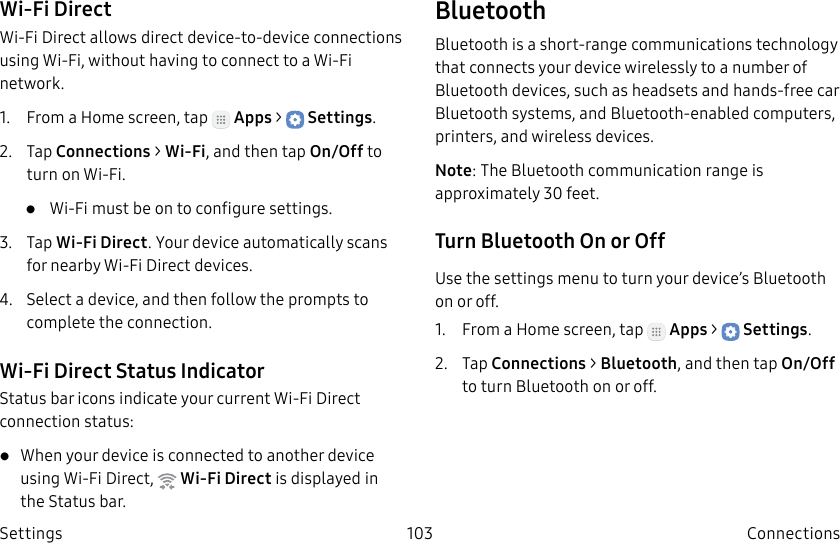 DRAFT–FOR INTERNAL USE ONLY103 ConnectionsSettingsWi-Fi DirectWi-Fi Direct allows direct device-to-device connections using Wi-Fi, without having to connect to a Wi-Fi network.1. From a Home screen, tap Apps > Settings.2. Tap Connections > Wi-Fi, and then tap On/Off to turn on Wi-Fi. • Wi-Fi must be on to configure settings.3. Tap Wi-Fi Direct. Your device automatically scans for nearby Wi-Fi Direct devices.4. Select a device, and then follow the prompts to complete the connection.Wi-Fi Direct Status IndicatorStatusbar icons indicate your current Wi-Fi Direct connection status:• When your device is connected to another device using Wi-Fi Direct, Wi-Fi Direct is displayed in the Status bar.BluetoothBluetooth is a short-range communications technology that connects your device wirelessly to a number of Bluetooth devices, such as headsets and hands-free car Bluetooth systems, and Bluetooth-enabled computers, printers, and wireless devices.Note: The Bluetooth communication range is approximately 30 feet.Turn Bluetooth On or OffUse the settings menu to turn your device’s Bluetooth on or off.1. From a Home screen, tap Apps > Settings.2. Tap Connections > Bluetooth, and then tap On/Off to turn Bluetooth on or off.