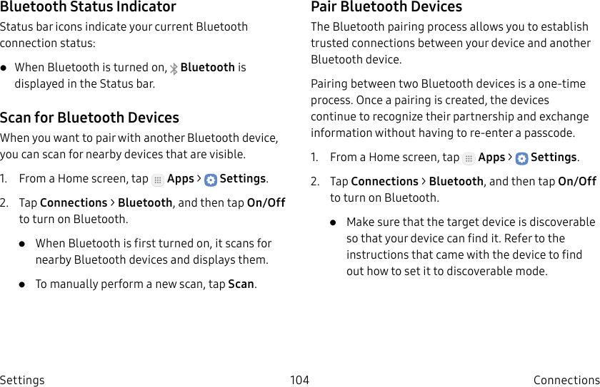 DRAFT–FOR INTERNAL USE ONLY104 ConnectionsSettingsBluetooth Status IndicatorStatus bar icons indicate your current Bluetooth connection status:• When Bluetooth is turnedon, Bluetooth is displayed in the Status bar.Scan for Bluetooth DevicesWhen you want to pair with another Bluetooth device, you can scan for nearby devices that are visible.1. From a Home screen, tap Apps > Settings.2. Tap Connections > Bluetooth, and then tap On/Off to turn on Bluetooth. • When Bluetooth is first turned on, it scans for nearby Bluetooth devices and displays them.• To manually perform a new scan, tap Scan.Pair Bluetooth DevicesThe Bluetooth pairing process allows you to establish trusted connections between your device and another Bluetooth device. Pairing between two Bluetooth devices is a one-time process. Once a pairing is created, the devices continue to recognize their partnership and exchange information without having to re-enter a passcode.1. From a Home screen, tap Apps > Settings.2. Tap Connections > Bluetooth, and then tap On/Off to turn on Bluetooth.• Make sure that the target device is discoverable so that your device can find it. Refer to the instructions that came with the device to find out how to set it to discoverable mode.