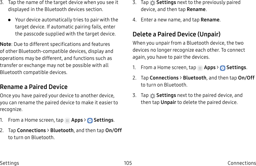 DRAFT–FOR INTERNAL USE ONLY105 ConnectionsSettings3. Tap the name of the target device when you see it displayed in the Bluetooth devices section. • Your device automatically tries to pair with the target device. If automatic pairing fails, enter the passcode supplied with the target device.Note: Due to different specifications and features of other Bluetooth-compatible devices, display and operations may be different, and functions such as transfer or exchange may not be possible with all Bluetooth compatible devices.Rename a Paired DeviceOnce you have paired your device to another device, you can rename the paired device to make it easier to recognize.1. From a Home screen, tap Apps > Settings.2. Tap Connections > Bluetooth, and then tap On/Off to turn on Bluetooth.3. Tap Settings next to the previously paired device, and then tap Rename.4. Enter a new name, and tap Rename.Delete a Paired Device (Unpair)When you unpair from a Bluetooth device, the two devices no longer recognize each other. To connect again, you have to pair the devices.1. From a Home screen, tap Apps > Settings.2. Tap Connections > Bluetooth, and then tap On/Off to turn on Bluetooth.3. Tap Settings next to the paired device, and thentap Unpair to delete the paireddevice.