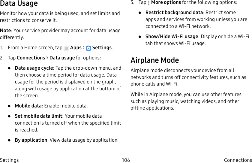 DRAFT–FOR INTERNAL USE ONLY106 ConnectionsSettingsData UsageMonitor how your data is being used, and set limits and restrictions to conserve it.Note: Your service provider may account for data usage differently.1. From a Home screen, tap Apps > Settings.2. Tap Connections > Datausage for options:• Data usage cycle: Tap the drop-down menu, and then choose a time period for data usage. Data usage for the period is displayed on the graph, along with usage by application at the bottom of the screen.• Mobile data: Enable mobile data.• Set mobile data limit: Your mobile data connection is turned off when the specified limit is reached.• By application: View data usage by application.3. Tap Moreoptions for the following options:• Restrict background data: Restrict some apps and services from working unless you are connected to a Wi-Fi network.• Show/Hide Wi-Fi usage: Display or hide a Wi-Fi tab that shows Wi-Fi usage.Airplane ModeAirplane mode disconnects your device from all networks and turns off connectivity features, such as phone calls and Wi-Fi.While in Airplane mode, you can use other features such as playing music, watching videos, and other offline applications.