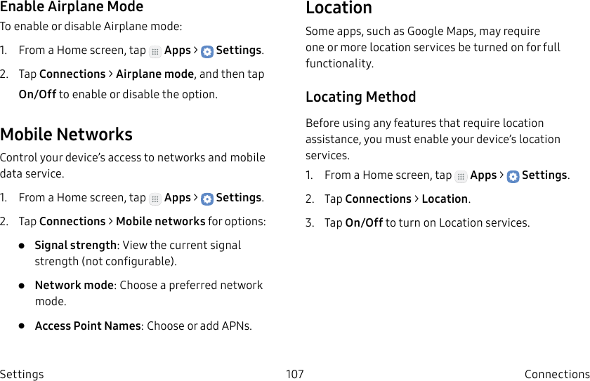 DRAFT–FOR INTERNAL USE ONLY107 ConnectionsSettingsEnable Airplane ModeTo enable or disable Airplane mode:1. From a Home screen, tap Apps > Settings.2. Tap Connections > Airplane mode, and then tap On/Off to enable or disable the option.Mobile NetworksControl your device’s access to networks and mobile data service.1. From a Home screen, tap Apps > Settings.2. Tap Connections > Mobile networks for options:• Signal strength: View the current signal strength (notconfigurable).• Network mode: Choose a preferred network mode.• Access Point Names: Choose or add APNs.LocationSome apps, such as Google Maps, may require one or more location services be turned on for full functionality.Locating MethodBefore using any features that require location assistance, you must enable your device’s location services.1. From a Home screen, tap Apps > Settings.2. Tap Connections > Location.3. Tap On/Off to turn on Location services.