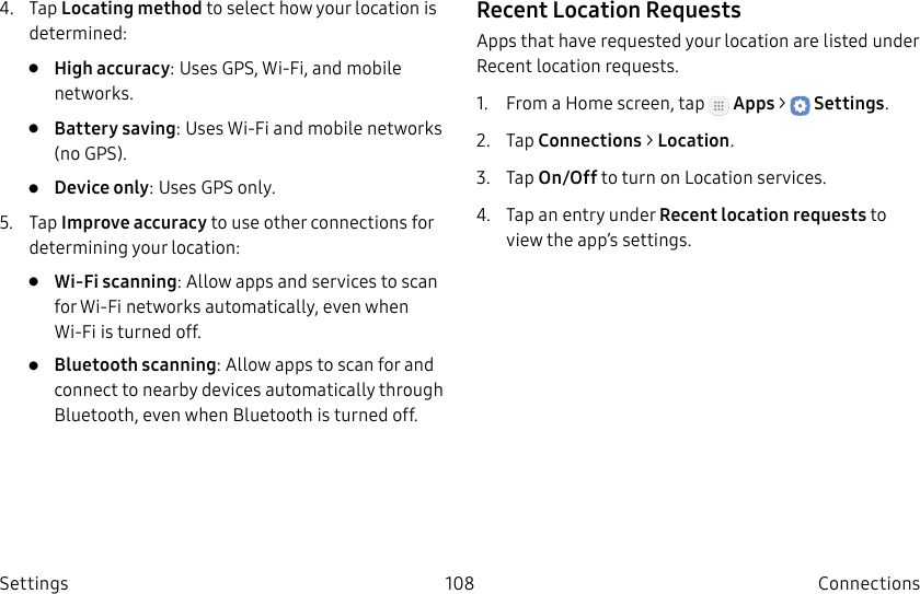 DRAFT–FOR INTERNAL USE ONLY108 ConnectionsSettings4. Tap Locating method to select how your location is determined:• High accuracy: Uses GPS, Wi-Fi, and mobile networks.• Battery saving: Uses Wi-Fi and mobile networks (no GPS).• Device only: Uses GPS only.5. Tap Improve accuracy to use other connections for determining your location:• Wi-Fi scanning: Allow apps and services to scan for Wi-Fi networks automatically, even when Wi-Fi is turned off.• Bluetooth scanning: Allow apps to scan for and connect to nearby devices automatically through Bluetooth, even when Bluetooth is turned off.Recent Location RequestsApps that have requested your location are listed under Recent location requests.1. From a Home screen, tap Apps > Settings.2. Tap Connections > Location.3. Tap On/Off to turn on Location services.4. Tap an entry under Recent location requests to view the app’s settings.