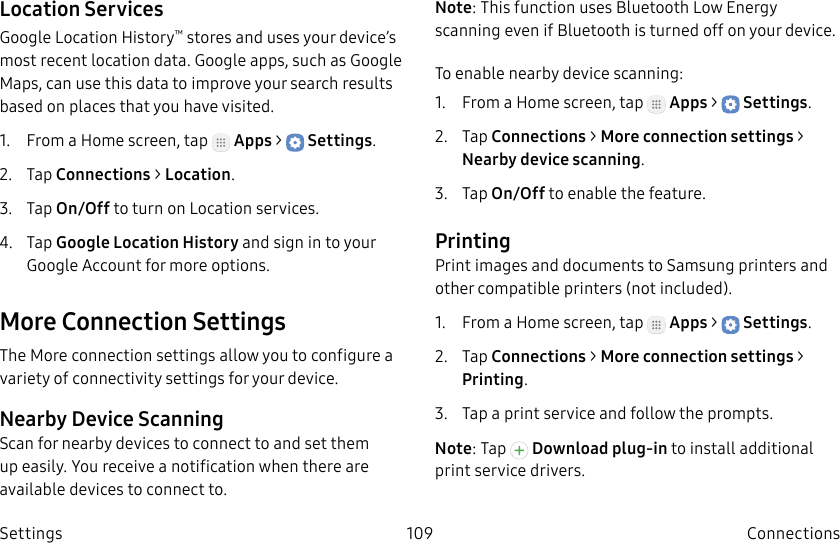 DRAFT–FOR INTERNAL USE ONLY109 ConnectionsSettingsLocation ServicesGoogle Location History™ stores and uses your device’s most recent location data. Google apps, such as Google Maps, can use this data to improve your search results based on places that you have visited.1. From a Home screen, tap Apps > Settings.2. Tap Connections > Location.3. Tap On/Off to turn on Location services.4. Tap Google Location History and sign in to your Google Account for more options.More Connection SettingsThe More connection settings allow you to configure a variety of connectivity settings for your device.Nearby Device ScanningScan for nearby devices to connect to and set them up easily. You receive a notification when there are available devices to connect to.Note: This function uses Bluetooth Low Energy scanning even if Bluetooth is turned off on your device.To enable nearby device scanning:1. From a Home screen, tap Apps > Settings.2. Tap Connections > Moreconnection settings > Nearbydevicescanning.3. Tap On/Off to enable the feature.PrintingPrint images and documents to Samsung printers and other compatible printers (notincluded).1. From a Home screen, tap Apps > Settings.2. Tap Connections > Moreconnection settings > Printing.3. Tap a print service and follow the prompts.Note: Tap Download plug-in to install additional print service drivers.