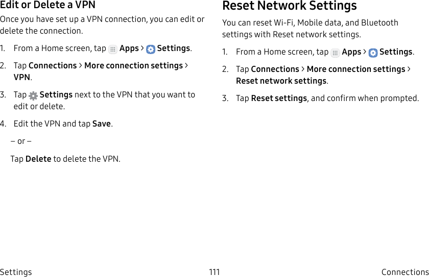 DRAFT–FOR INTERNAL USE ONLY111 ConnectionsSettingsEdit or Delete a VPNOnce you have set up a VPN connection, you can edit or delete the connection.1. From a Home screen, tap Apps > Settings.2. Tap Connections > Moreconnection settings > VPN.3. Tap Settings next to the VPN that you want to edit ordelete.4. Edit the VPN and tap Save.– or –Tap Delete to delete the VPN.Reset Network SettingsYou can reset Wi-Fi, Mobile data, and Bluetooth settings with Reset network settings.1. From a Home screen, tap Apps > Settings.2. Tap Connections > Moreconnection settings > Reset network settings.3. Tap Reset settings, and confirm when prompted.