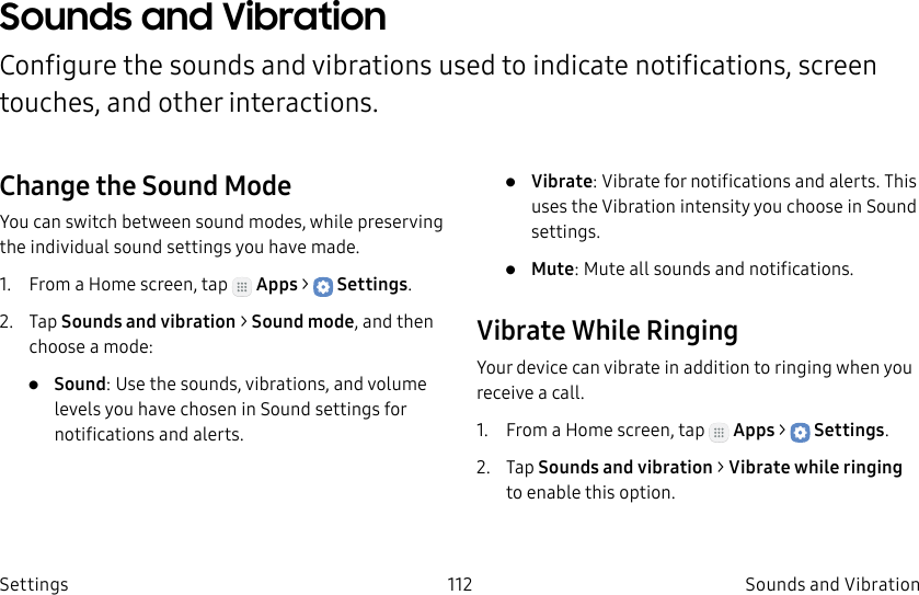 DRAFT–FOR INTERNAL USE ONLY112 Sounds and VibrationSettingsSounds and VibrationConfigure the sounds and vibrations used to indicate notifications, screen touches, and other interactions.Change the Sound ModeYou can switch between sound modes, while preserving the individual sound settings you have made.1. From a Home screen, tap Apps > Settings.2. Tap Sounds and vibration > Sound mode, and then choose a mode:• Sound: Use the sounds, vibrations, and volume levels you have chosen in Sound settings for notifications and alerts.• Vibrate: Vibrate for notifications and alerts. This uses the Vibration intensity you choose in Sound settings.• Mute: Mute all sounds and notifications.Vibrate While RingingYour device can vibrate in addition to ringing when you receive a call.1. From a Home screen, tap Apps > Settings.2. Tap Sounds and vibration > Vibrate while ringing to enable this option.