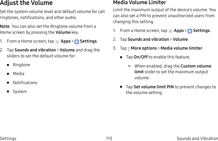 DRAFT–FOR INTERNAL USE ONLY113 Sounds and VibrationSettingsAdjust the VolumeSet the system volume level and default volume for call ringtones, notifications, and other audio.Note: You can also set the Ringtone volume from a Home screen by pressing the Volume key.1. From a Home screen, tap Apps > Settings.2. Tap Sounds and vibration > Volume and drag the sliders to set the default volume for:• Ringtone• Media• Notifications• SystemMedia Volume LimiterLimit the maximum output of the device’s volume. You can also set a PIN to prevent unauthorized users from changing this setting. 1. From a Home screen, tap Apps > Settings.2. Tap Sounds and vibration > Volume.3. Tap Moreoptions > Media volume limiter.• Tap On/Off to enable this feature. -When enabled, drag the Custom volume limit slider to set the maximum output volume.• Tap Set volume limit PIN to prevent changes to the volume setting.