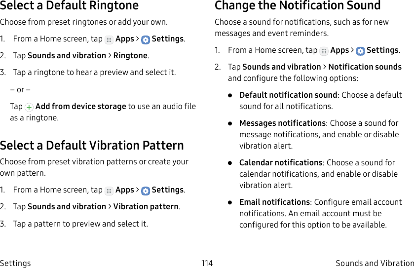 DRAFT–FOR INTERNAL USE ONLY114 Sounds and VibrationSettingsSelect a Default RingtoneChoose from preset ringtones or add your own.1. From a Home screen, tap Apps > Settings.2. Tap Sounds and vibration > Ringtone.3. Tap a ringtone to hear a preview and select it.– or –Tap Add from device storage to use an audio file as a ringtone.Select a Default Vibration PatternChoose from preset vibration patterns or create your own pattern.1. From a Home screen, tap Apps > Settings.2. Tap Sounds and vibration > Vibration pattern.3. Tap a pattern to preview and select it.Change the Notification SoundChoose a sound for notifications, such as for new messages and event reminders.1. From a Home screen, tap Apps > Settings.2. Tap Sounds and vibration > Notificationsounds and configure the following options:• Default notification sound: Choose a default sound for all notifications.• Messages notifications: Choose a sound for message notifications, and enable or disable vibration alert.• Calendar notifications: Choose a sound for calendar notifications, and enable or disable vibration alert.• Email notifications: Configure email account notifications. An email account must be configured for this option to be available.