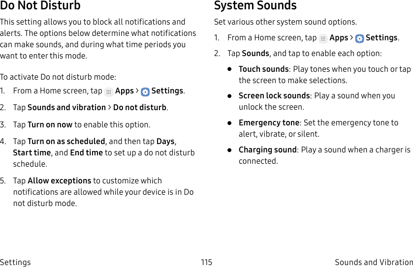 DRAFT–FOR INTERNAL USE ONLY115 Sounds and VibrationSettingsDo Not DisturbThis setting allows you to block all notifications and alerts. The options below determine what notifications can make sounds, and during what time periods you want to enter this mode.To activate Do not disturb mode:1. From a Home screen, tap Apps > Settings.2. Tap Sounds and vibration > Do not disturb.3. Tap Turn on now to enable this option.4. Tap Turn on as scheduled, and then tap Days, Start time, and Endtime to set up a do not disturb schedule.5. Tap Allow exceptions to customize which notifications are allowed while your device is in Do not disturb mode.System SoundsSet various other system sound options.1. From a Home screen, tap Apps > Settings.2. Tap Sounds, and tap to enable each option:• Touch sounds: Play tones when you touch or tap the screen to make selections. • Screen lock sounds: Play a sound when you unlock the screen.• Emergency tone: Set the emergency tone to alert, vibrate, or silent.• Charging sound: Play a sound when a charger is connected.