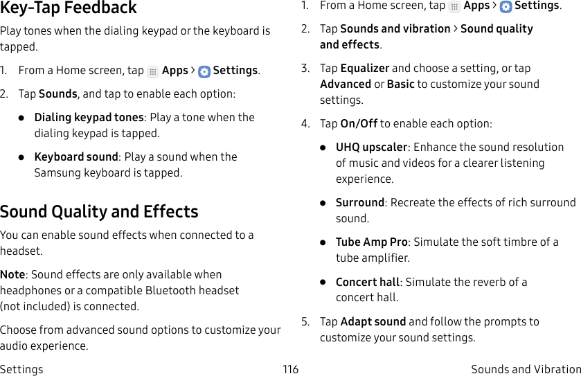 DRAFT–FOR INTERNAL USE ONLY116 Sounds and VibrationSettingsKey-Tap FeedbackPlay tones when the dialing keypad or the keyboard is tapped.1. From a Home screen, tap Apps > Settings.2. Tap Sounds, and tap to enable each option:• Dialing keypad tones: Play a tone when the dialing keypad is tapped.• Keyboard sound: Play a sound when the Samsung keyboard is tapped.Sound Quality and EffectsYou can enable sound effects when connected to a headset.Note: Sound effects are only available when headphones or a compatible Bluetooth headset (notincluded) is connected.Choose from advanced sound options to customize your audio experience.1. From a Home screen, tap Apps > Settings.2. Tap Sounds and vibration > Sound quality andeffects.3. Tap Equalizer and choose a setting, or tap Advanced or Basic to customize your sound settings.4. Tap On/Off to enable each option:• UHQ upscaler: Enhance the sound resolution of music and videos for a clearer listening experience.• Surround: Recreate the effects of rich surround sound.• Tube Amp Pro: Simulate the soft timbre of a tube amplifier.• Concert hall: Simulate the reverb of a concerthall.5. Tap Adapt sound and follow the prompts to customize your sound settings.