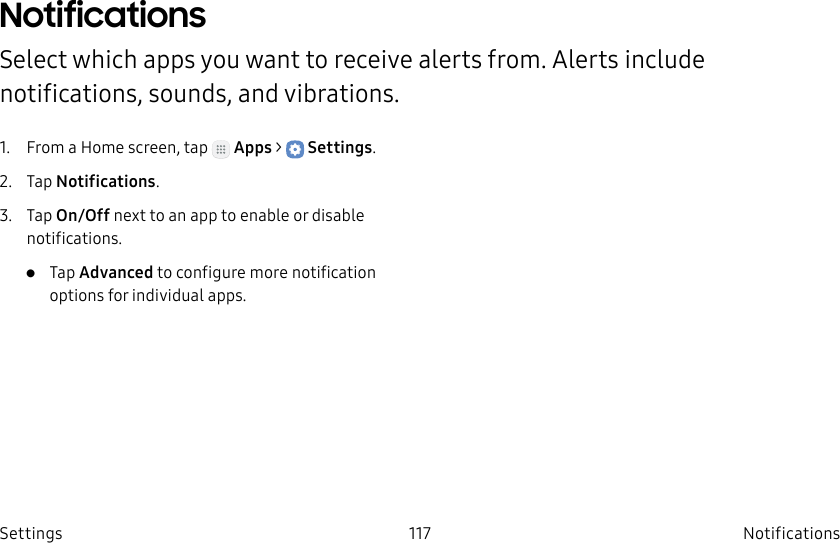 DRAFT–FOR INTERNAL USE ONLY117 Notifications SettingsNotifications Select which apps you want to receive alerts from. Alerts include notifications, sounds, andvibrations.1. From a Home screen, tap Apps > Settings.2. Tap Notifications.3. Tap On/Off next to an app to enable or disable notifications.• Tap Advanced to configure more notification options for individual apps.