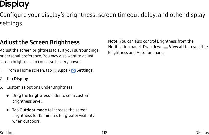 DRAFT–FOR INTERNAL USE ONLY118 DisplaySettingsDisplayConfigure your display’s brightness, screen timeout delay, and other display settings.Adjust the Screen BrightnessAdjust the screen brightness to suit your surroundings or personal preference. You may alsowant to adjust screen brightness to conservebattery power.1. From a Home screen, tap Apps > Settings.2. Tap Display.3. Customize options under Brightness:• Drag the Brightness slider to set a custom brightness level.• Tap Outdoor mode to increase the screen brightness for 15minutes for greater visibility when outdoors.Note: You can also control Brightness from the Notification panel. Drag down View all to reveal the Brightness and Auto functions.